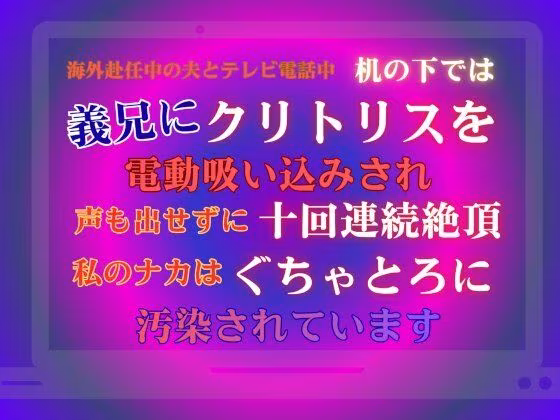 海外赴任中の夫とテレビ電話中、机の下では義兄にクリトリスを電動吸い込みされ、声も出せずに十回連続絶頂。私のナカはぐちゃとろに汚染されています